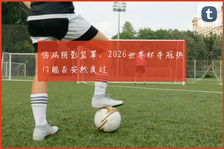 伤病阴影笼罩,2026世界杯夺冠热门能否安然度过
