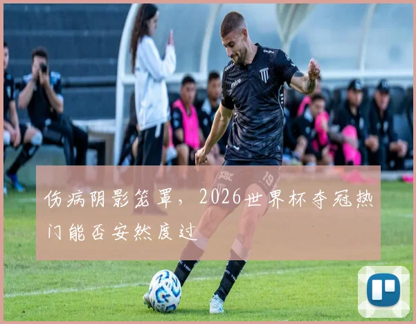 伤病阴影笼罩,2026世界杯夺冠热门能否安然度过